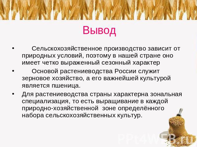 Вывод Сельскохозяйственное производство зависит от природных условий, поэтому в нашей стране оно имеет четко выраженный сезонный характер Основой растениеводства России служит зерновое хозяйство, а его важнейшей культурой является пшеница. Для расте…