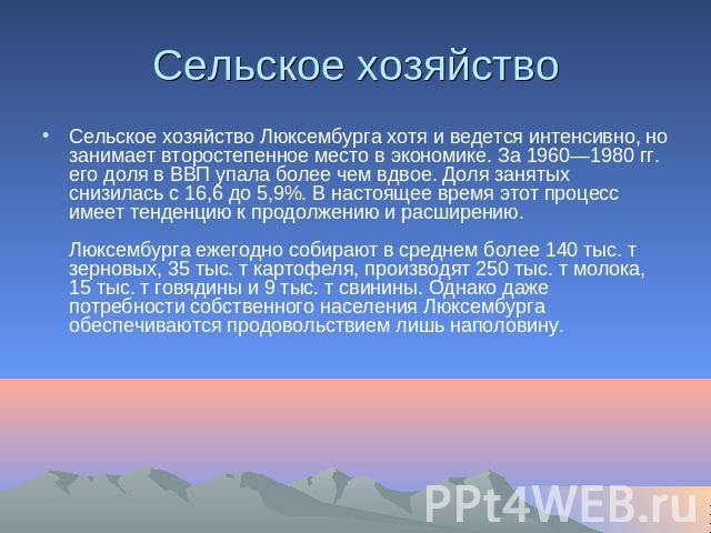 Сельское хозяйство Сельское хозяйство Люксембурга хотя и ведется интенсивно, но занимает второстепенное место в экономике. За 1960—1980 гг. его доля в ВВП упала более чем вдвое. Доля занятых снизилась с 16,6 до 5,9%. В настоящее время этот процесс и…