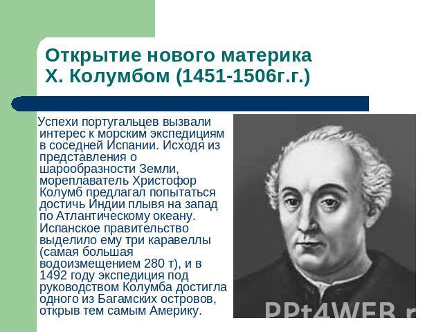 Открытие нового материка Х. Колумбом (1451-1506г.г.) Успехи португальцев вызвали интерес к морским экспедициям в соседней Испании. Исходя из представления о шарообразности Земли, мореплаватель Христофор Колумб предлагал попытаться достичь Индии плыв…