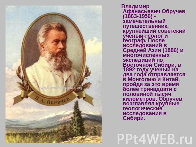 Владимир Афанасьевич Обручев (1863-1956) - замечательный путешественник, крупнейший советский ученый-геолог и географ. После исследований в Средней Азии (1886) и многочисленных экспедиций по Восточной Сибири, в 1892 году ученый на два года отправляе…