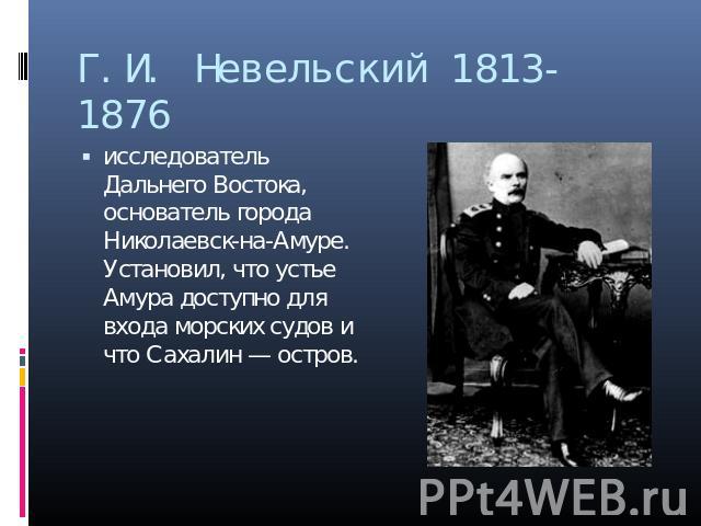 Г.И. Невельский 1813-1876 исследователь Дальнего Востока, основатель города Николаевск-на-Амуре. Установил, что устье Амура доступно для входа морских судов и что Сахалин — остров.