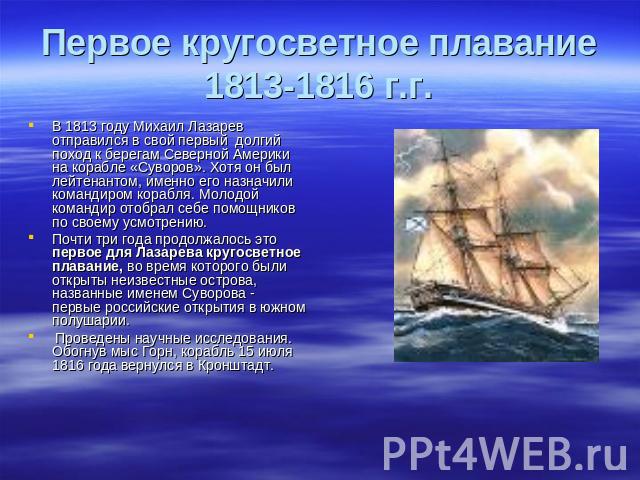 Первое кругосветное плавание1813-1816 г.г. В 1813 году Михаил Лазарев отправился в свой первый долгий поход к берегам Северной Америки на корабле «Суворов». Хотя он был лейтенантом, именно его назначили командиром корабля. Молодой командир отобрал с…