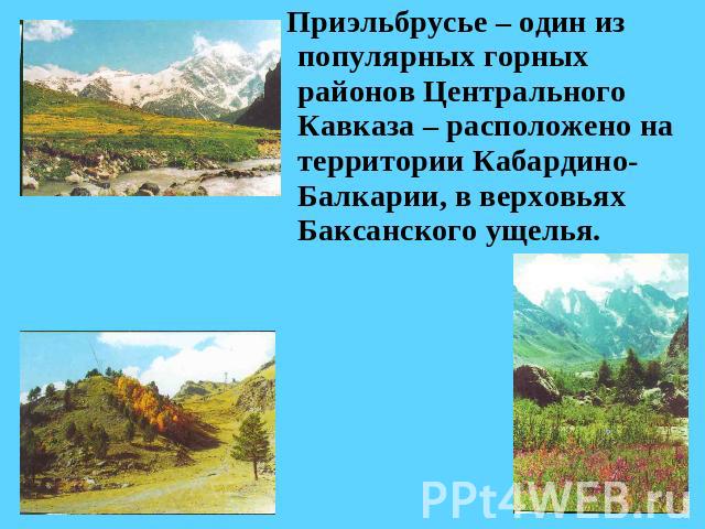 Приэльбрусье – один из популярных горных районов Центрального Кавказа – расположено на территории Кабардино-Балкарии, в верховьях Баксанского ущелья.