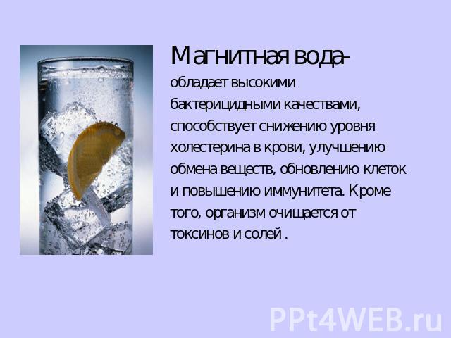 Магнитная вода- обладает высокими бактерицидными качествами, способствует снижению уровня холестерина в крови, улучшению обмена веществ, обновлению клеток и повышению иммунитета. Кроме того, организм очищается от токсинов и солей .