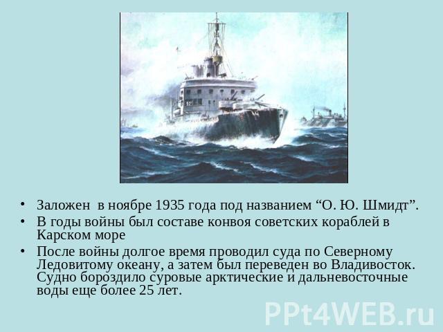 Заложен в ноябре 1935 года под названием “О. Ю. Шмидт”. В годы войны был составе конвоя советских кораблей в Карском мореПосле войны долгое время проводил суда по Северному Ледовитому океану, а затем был переведен во Владивосток. Судно бороздило сур…