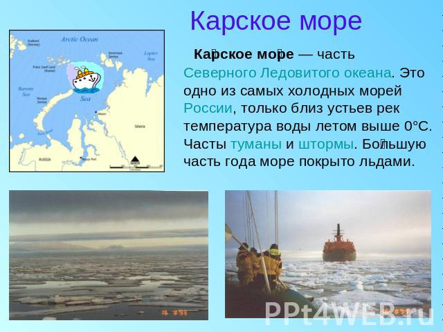 Карское море Карское море — часть Северного Ледовитого океана. Это одно из самых холодных морей России, только близ устьев рек температура воды летом выше 0°C. Часты туманы и штормы. Большую часть года море покрыто льдами.