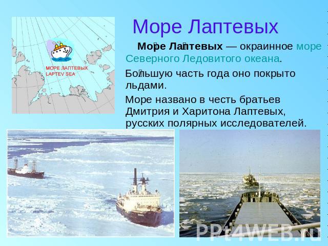 Море Лаптевых Море Лаптевых — окраинное море Северного Ледовитого океана. Большую часть года оно покрыто льдами. Море названо в честь братьев Дмитрия и Харитона Лаптевых, русских полярных исследователей.