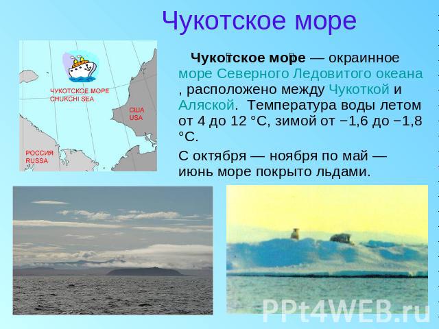 Чукотское море Чукотское море — окраинное море Северного Ледовитого океана, расположено между Чукоткой и Аляской.  Температура воды летом от 4 до 12 °C, зимой от −1,6 до −1,8 °C. С октября — ноября по май — июнь море покрыто льдами.