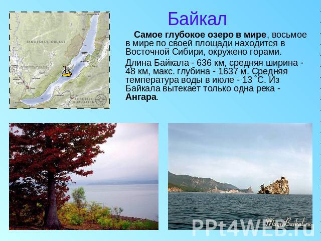 Байкал Cамое глубокое озеро в мире, восьмое в мире по своей площади находится в Восточной Сибири, окружено горами. Длина Байкала - 636 км, средняя ширина - 48 км, макс. глубина - 1637 м. Средняя температура воды в июле - 13 ˚С. Из Байкала вытекает т…