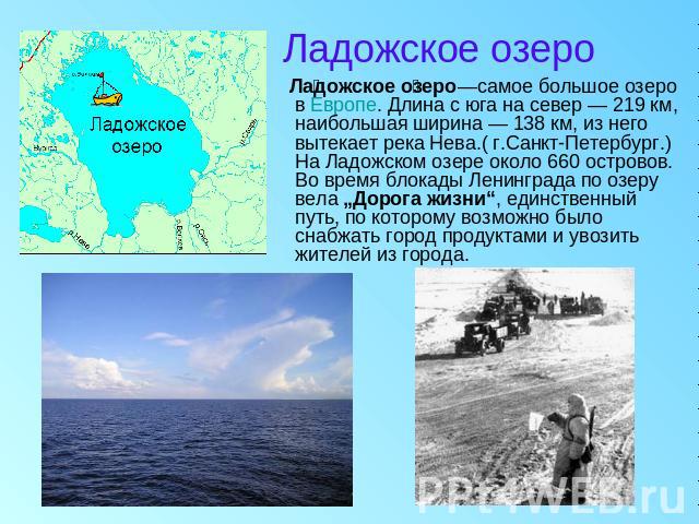 Ладожское озеро Ладожское озеро—самое большое озеро в Европе. Длина с юга на север — 219 км, наибольшая ширина — 138 км, из него вытекает река Нева.( г.Санкт-Петербург.)На Ладожском озере около 660 островов. Во время блокады Ленинграда по озеру вела…