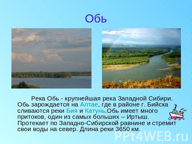 Обь Река Обь - крупнейшая река Западной Сибири. Обь зарождается на Алтае, где в районе г. Бийска сливаются реки Бия и Катунь.Обь имеет много притоков, один из самых больших – Иртыш. Протекает по Западно-Сибирской равнине и стремит свои воды на север…