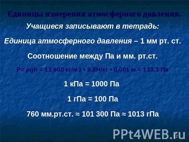Единицы измерения атмосферного давления. Учащиеся записывают в тетрадь:Единица атмосферного давления – 1 мм рт. ст.Соотношение между Па и мм. рт.ст.P= ρgh = 13 600 кг/м3 • 9,8Н/кг • 0,001 м = 133,3 Па1 кПа = 1000 Па 1 гПа = 100 Па760 мм.рт.ст. ≈ 101…