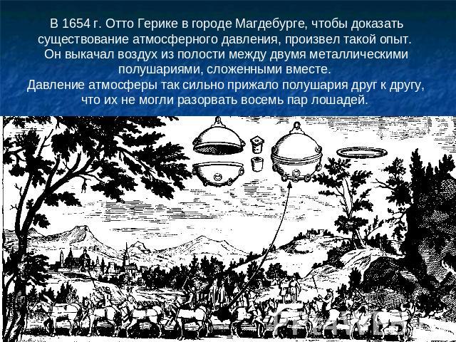 В 1654 г. Отто Герике в городе Магдебурге, чтобы доказать существование атмосферного давления, произвел такой опыт. Он выкачал воздух из полости между двумя металлическими полушариями, сложенными вместе. Давление атмосферы так сильно прижало полушар…