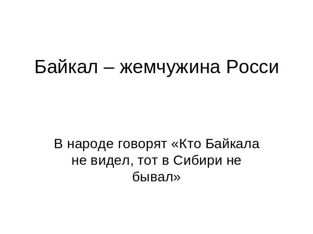 Байкал – жемчужина Росси В народе говорят «Кто Байкала не видел, тот в Сибири не бывал»