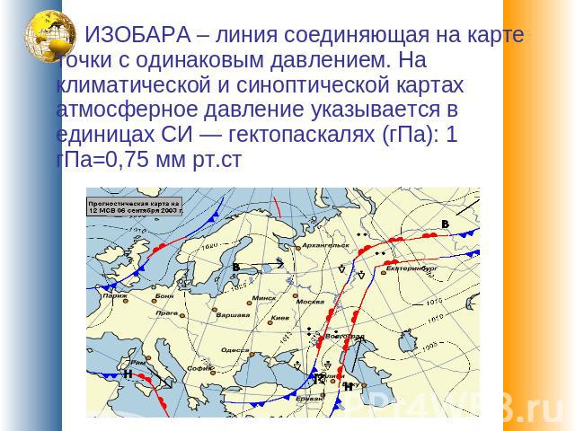 ИЗОБАРА – линия соединяющая на карте точки с одинаковым давлением. На климатической и синоптической картах атмосферное давление указывается в единицах СИ — гектопаскалях (гПа): 1 гПа=0,75 мм рт.ст