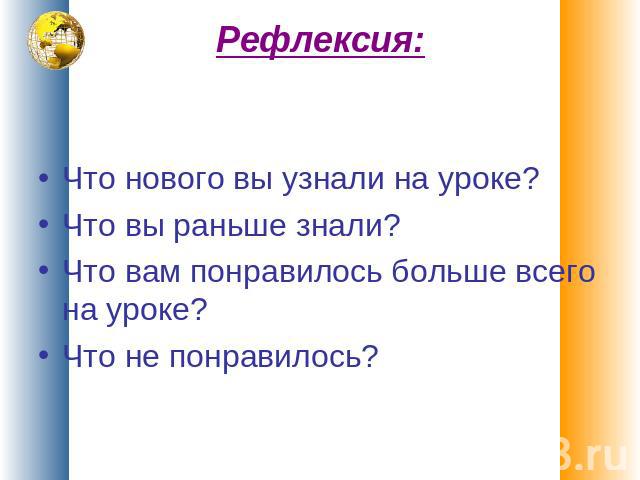 Рефлексия: Что нового вы узнали на уроке?Что вы раньше знали?Что вам понравилось больше всего на уроке?Что не понравилось?