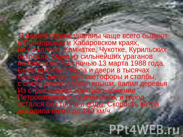 В нашей стране ураганы чаще всего бывают в Приморском и Хабаровском краях, на Сахалине, Камчатке, Чукотке, Курильских островах. Один из сильнейших ураганов на Камчатке был ночью 13 марта 1988 года. Были выбиты стёкла и двери в тысячах квартир, ветер…