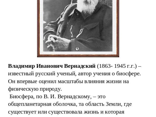 Владимир Иванович Вернадский (1863- 1945 г.г.) – известный русский ученый, автор учения о биосфере. Он впервые оценил масштабы влияния жизни на физическую природу. Биосфера, по В. И. Вернадскому, – это общепланетарная оболочка, та область Земли, где…