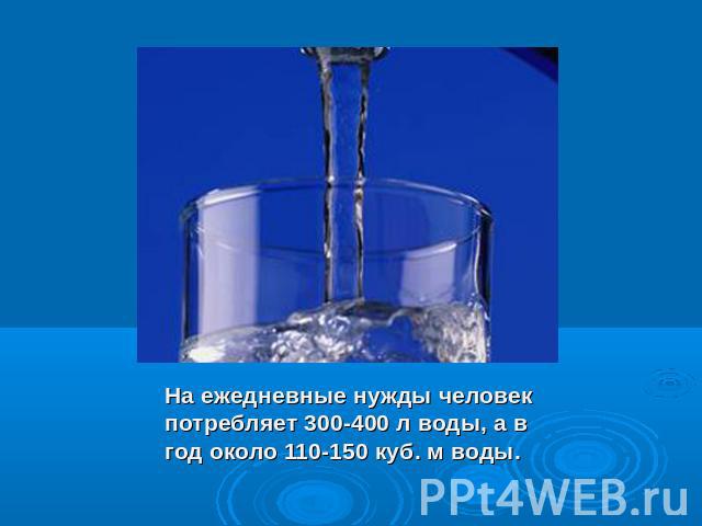 На ежедневные нужды человек потребляет 300-400 л воды, а в год около 110-150 куб. м воды.