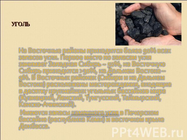 Уголь На Восточные районы приходится более 90% всех запасов угля. Первое место по запасам угля занимает Западная Сибирь ~ 50%, на Восточную Сибирь приходится >30%, на Дальнем Востоке – 9%. В Восточных районах (Сибири и на Дальнем Востоке) расположен…