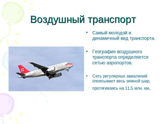 Воздушный транспорт Самый молодой и динамичный вид транспорта.География воздушного транспорта определяется сетью аэропортов.Сеть регулярных авиалиний опоясывает весь земной шар, протягиваясь на 11,5 млн. км.