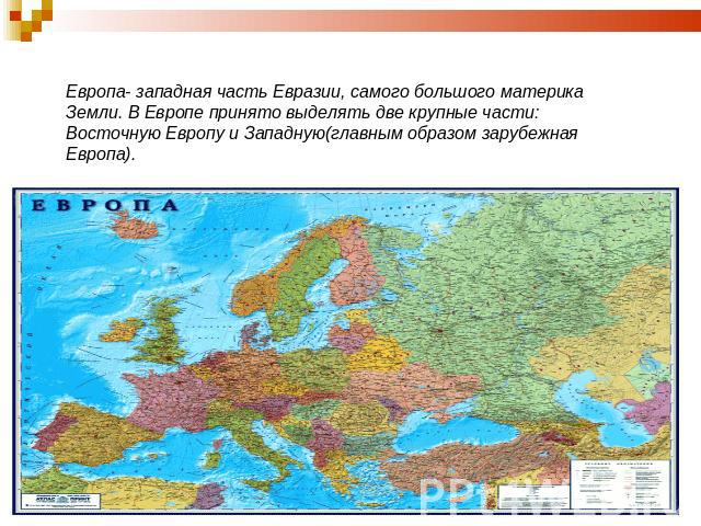 Европа- западная часть Евразии, самого большого материка Земли. В Европе принято выделять две крупные части: Восточную Европу и Западную(главным образом зарубежная Европа).