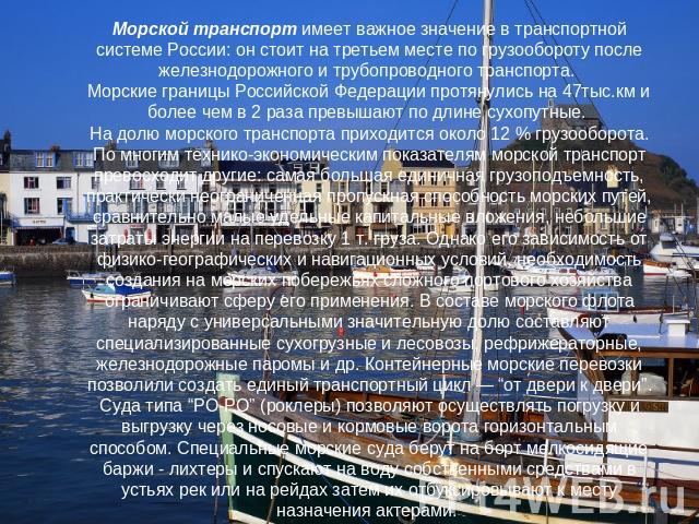 Морской транспорт имеет важное значение в транспортной системе России: он стоит на третьем месте по грузообороту после железнодорожного и трубопроводного транспорта. Морские границы Российской Федерации протянулись на 47тыс.км и более чем в 2 раза п…