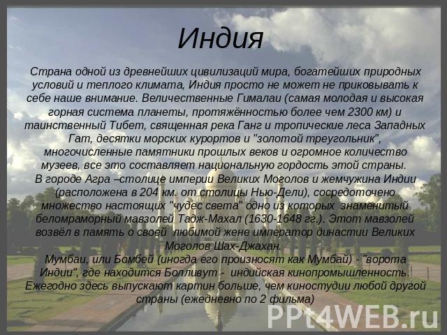 Индия Страна одной из древнейших цивилизаций мира, богатейших природных условий и теплого климата, Индия просто не может не приковывать к себе наше внимание. Величественные Гималаи (самая молодая и высокая горная система планеты, протяжённостью боле…