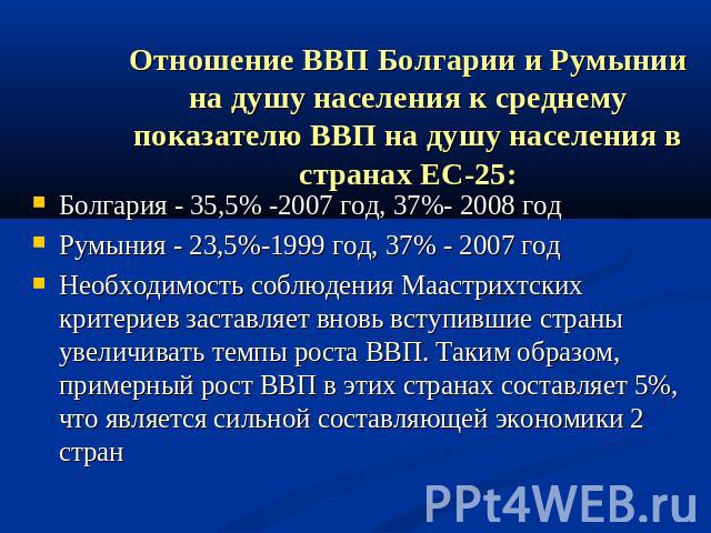 Отношение ВВП Болгарии и Румынии на душу населения к среднему показателю ВВП на душу населения в странах ЕС-25: Болгария - 35,5% -2007 год, 37%- 2008 год Румыния - 23,5%-1999 год, 37% - 2007 год Необходимость соблюдения Маастрихтских критериев заста…