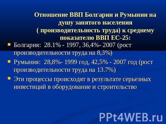 Отношение ВВП Болгарии и Румынии на душу занятого населения ( производительность труда) к среднему показателю ВВП ЕС-25: Болгария: 28.1% - 1997, 36,4%- 2007 (рост производительности труда на 8,3%)Румыния: 28,8%- 1999 год, 42,5% - 2007 год (рост прои…