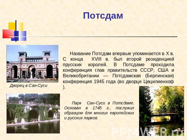 Потсдам Название Потсдам впервые упоминается в X в. С конца XVIII в. был второй резиденцией прусских королей. В Потсдаме проходила конференция глав правительств СССР, США и Великобритании — Потсдамская (Берлинская) конференция 1945 года (во дворце Ц…