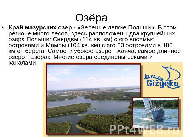 Озёра Край мазурских озер - «Зеленые легкие Польши». В этом регионе много лесов, здесь расположены два крупнейших озера Польши: Снярдвы (114 кв. км) с его восемью островами и Мамры (104 кв. км) с его 33 островами в 180 км от берега. Самое глубокое о…