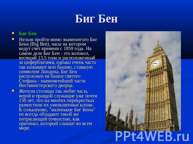 Биг Бен Биг БенНельзя пройти мимо знаменитого Биг Бена (Big Ben), часы на котором ведут счет времени с 1859 года. На самом деле Биг Бен - это колокол, весящий 13,5 тонн и расположенный за циферблатами, однако очень часто так называют всю башню, став…