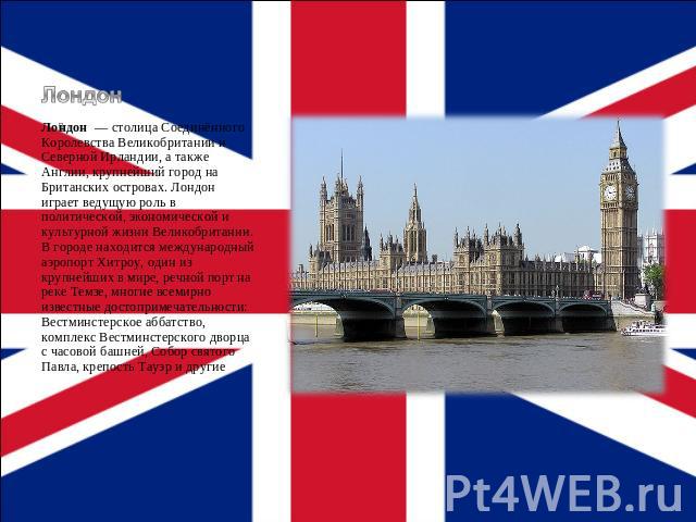 Лондон Лондон  — столица Соединённого Королевства Великобритании и Северной Ирландии, а также Англии, крупнейший город на Британских островах. Лондон играет ведущую роль в политической, экономической и культурной жизни Великобритании. В городе наход…