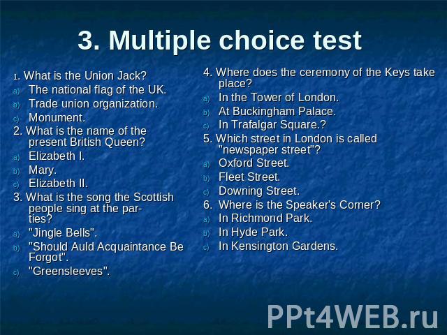 3. Multiple choice test 1. What is the Union Jack?The national flag of the UK.Trade union organization.Monument.2. What is the name of the present British Queen?Elizabeth I.Mary.Elizabeth II.3. What is the song the Scottish people sing at the partie…
