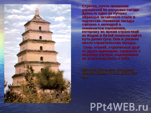 Строгая, почти лишенная украшений 64-метровая пагода Даяньта один из лучших образцов китайского стиля в зодчестве. Название пагоды связано с легендой о знаменитом паломнике, которому во время странствий из Индии в Китай помогли найти путь дикие гуси…