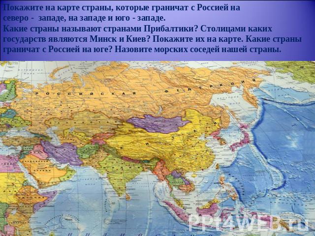 Покажите на карте страны, которые граничат с Россией насеверо - западе, на западе и юго - западе.Какие страны называют странами Прибалтики? Столицами каких государств являются Минск и Киев? Покажите их на карте. Какие страны граничат с Россией на юг…