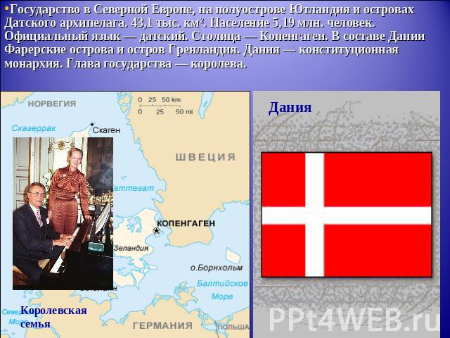 Государство в Северной Европе, на полуострове Ютландия и островах Датского архипелага. 43,1 тыс. км². Население 5,19 млн. человек. Официальный язык — датский. Столица — Копенгаген. В составе Дании Фарерские острова и остров Гренландия. Дания — конст…