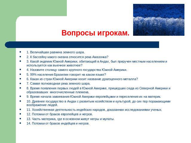 Вопросы игрокам. 1. Величайшая равнина земного шара.2. К бассейну какого океана относится река Амазонка?3. Какой эндемик Южной Америки, обитающий в Андах, был приручен местным населением и используется как вьючное животное?4. Назовите столицу самого…