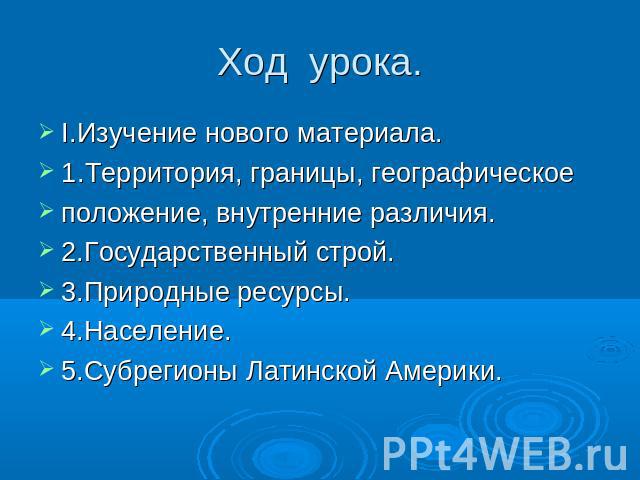 Ход урока. I.Изучение нового материала.1.Территория, границы, географическое положение, внутренние различия.2.Государственный строй.3.Природные ресурсы.4.Население.5.Субрегионы Латинской Америки.