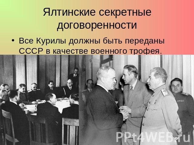 Ялтинские секретные договоренности Все Курилы должны быть переданы СССР в качестве военного трофея.