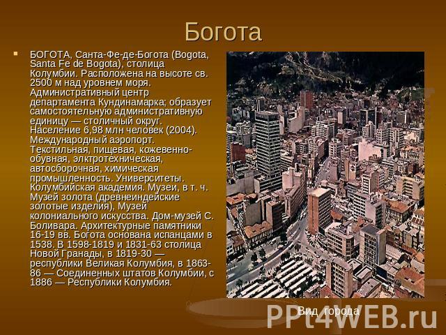 Богота БОГОТА, Санта-Фе-де-Богота (Bogota, Santа Fe de Bogota), столица Колумбии. Расположена на высоте св. 2500 м над уровнем моря. Административный центр департамента Кундинамарка; образует самостоятельную административную единицу — столичный окру…