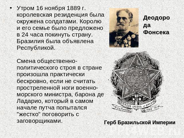 Утром 16 ноября 1889 г. королевская резиденция была окружена солдатами. Королю и его семье было предложено в 24 часа покинуть страну. Бразилия была объявлена Республикой. Смена общественно-политического строя в стране произошла практически бескровно…