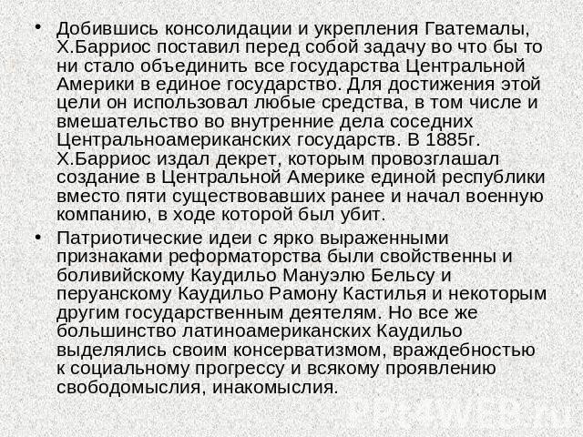 Добившись консолидации и укрепления Гватемалы, Х.Барриос поставил перед собой задачу во что бы то ни стало объединить все государства Центральной Америки в единое государство. Для достижения этой цели он использовал любые средства, в том числе и вме…