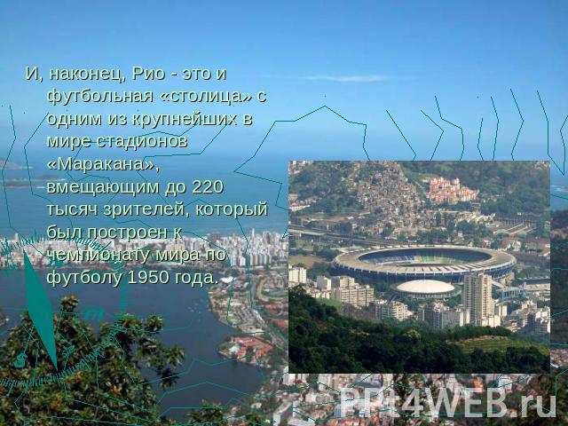 И, наконец, Рио - это и футбольная «столица» с одним из крупнейших в мире стадионов «Маракана», вмещающим до 220 тысяч зрителей, который был построен к чемпионату мира по футболу 1950 года.