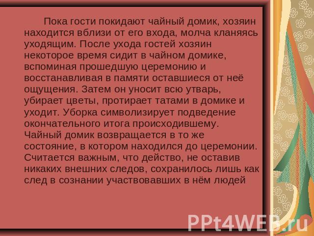 Пока гости покидают чайный домик, хозяин находится вблизи от его входа, молча кланяясь уходящим. После ухода гостей хозяин некоторое время сидит в чайном домике, вспоминая прошедшую церемонию и восстанавливая в памяти оставшиеся от неё ощущения. Зат…