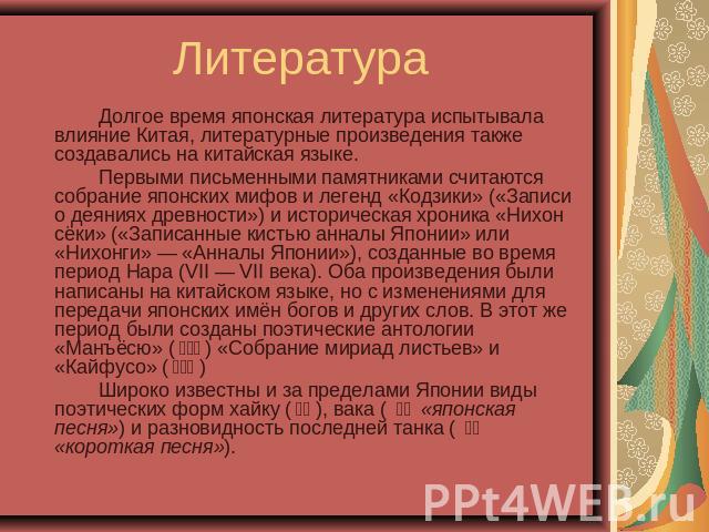 Литература Долгое время японская литература испытывала влияние Китая, литературные произведения также создавались на китайская языке.Первыми письменными памятниками считаются собрание японских мифов и легенд «Кодзики» («Записи о деяниях древности») …