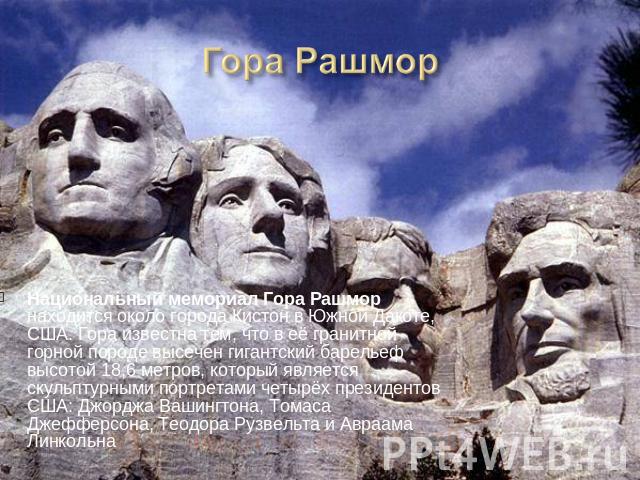 Национальный мемориал Гора Рашмор находится около города Кистон в Южной Дакоте, США. Гора известна тем, что в её гранитной горной породе высечен гигантский барельеф высотой 18,6 метров, который является скульптурными портретами четырёх президентов С…