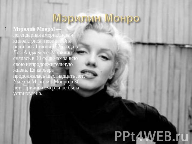 Мэрилин Монро  — легендарная американская киноактриса, певица. Она родилась 1 июня 1926 года в Лос-Анджелесе. Мэрилин снялась в 30 фильмах за всю свою непродолжительную жизнь. Ее карьера продолжалась шестнадцать лет. Умерла Мэрилин Монро в 36 лет. П…