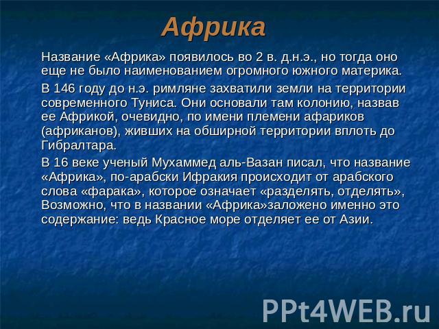 Африка Название «Африка» появилось во 2 в. д.н.э., но тогда оно еще не было наименованием огромного южного материка.В 146 году до н.э. римляне захватили земли на территории современного Туниса. Они основали там колонию, назвав ее Африкой, очевидно, …